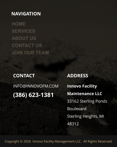 NAVIGATION  ADDRESS Innovo Facility Maintenance LLC 33162 Sterling Ponds Boulevard Sterling Heights, MI 48312 CONTACT INFO@INNOVOFM.COM (386) 623-1381 Copyright © 2026  Innovo Facility Management LLC.  All Rights Reserved.  HOME SERVICES ABOUT US CONTACT US JOIN OUR TEAM